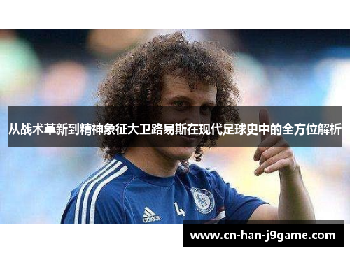 从战术革新到精神象征大卫路易斯在现代足球史中的全方位解析