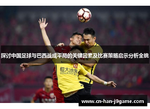 探讨中国足球与巴西战成平局的关键因素及比赛策略启示分析全貌
