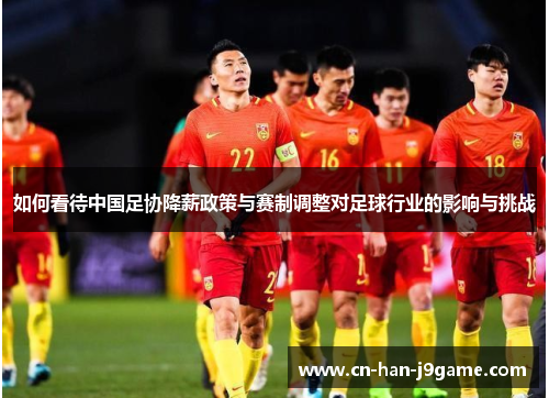 如何看待中国足协降薪政策与赛制调整对足球行业的影响与挑战