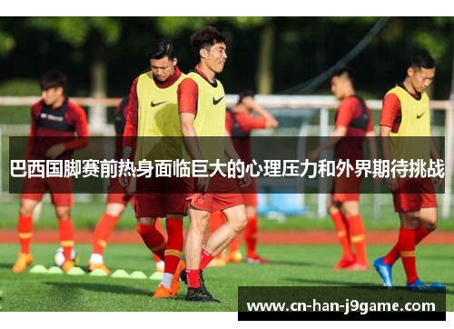 巴西国脚赛前热身面临巨大的心理压力和外界期待挑战