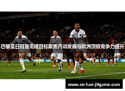 巴黎圣日耳曼重建目标聚焦青训发展与欧洲顶级竞争力提升