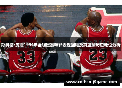 斯科蒂·皮蓬1994年全明星赛精彩表现回顾及其篮球历史地位分析 斯科蒂·皮蓬1994年全明星赛精彩表现回顾及其篮球历史地位分析