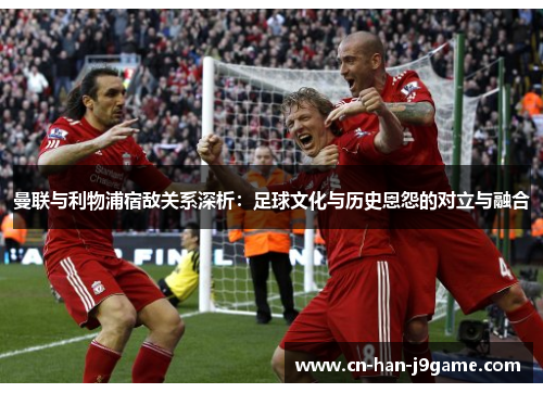 曼联与利物浦宿敌关系深析:足球文化与历史恩怨的对立与融合 曼联与利物浦宿敌关系深析:足球文化与历史恩怨的对立与融合