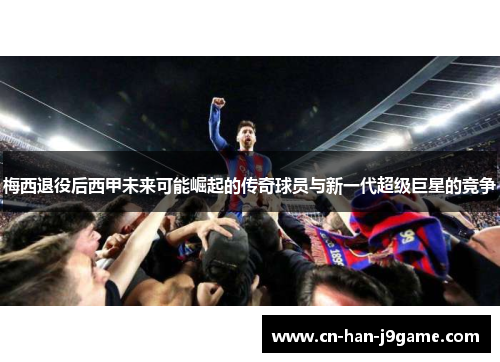 梅西退役后西甲未来可能崛起的传奇球员与新一代超级巨星的竞争 梅西退役后西甲未来可能崛起的传奇球员与新一代超级巨星的竞争