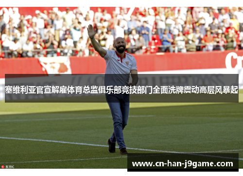 塞维利亚官宣解雇体育总监俱乐部竞技部门全面洗牌震动高层风暴起