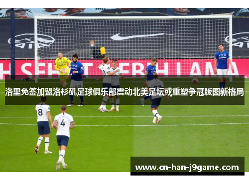 洛里免签加盟洛杉矶足球俱乐部震动北美足坛或重塑争冠版图新格局