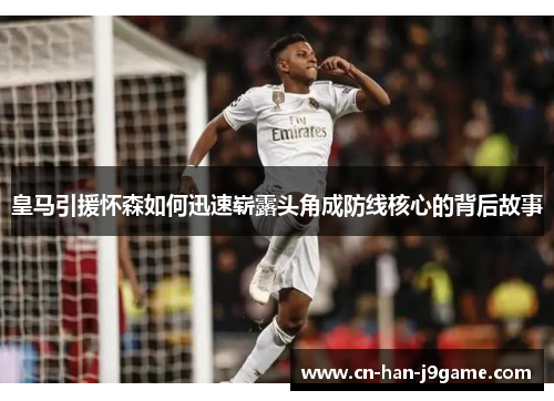皇马引援怀森如何迅速崭露头角成防线核心的背后故事