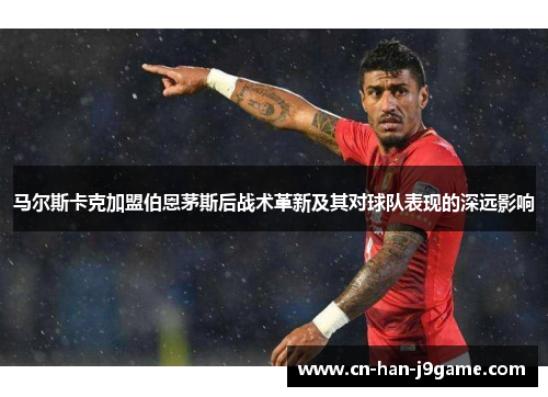 马尔斯卡克加盟伯恩茅斯后战术革新及其对球队表现的深远影响 马尔斯卡克加盟伯恩茅斯后战术革新及其对球队表现的深远影响